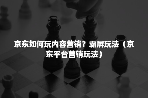 京东如何玩内容营销？霸屏玩法（京东平台营销玩法）