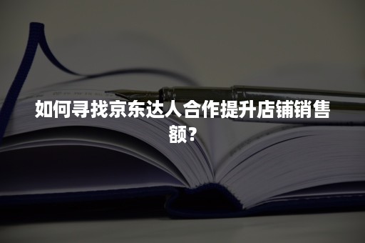 如何寻找京东达人合作提升店铺销售额？