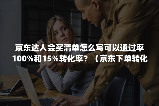 京东达人会买清单怎么写可以通过率100%和15%转化率?(京东下单转化率) 京东达人会买清单怎么写可以通过率100%和15%转化率?(京东下单转化率)