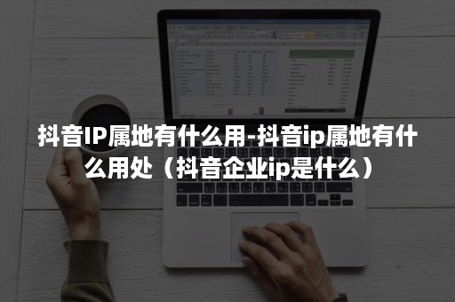 抖音IP属地有什么用-抖音ip属地有什么用处（抖音企业ip是什么）