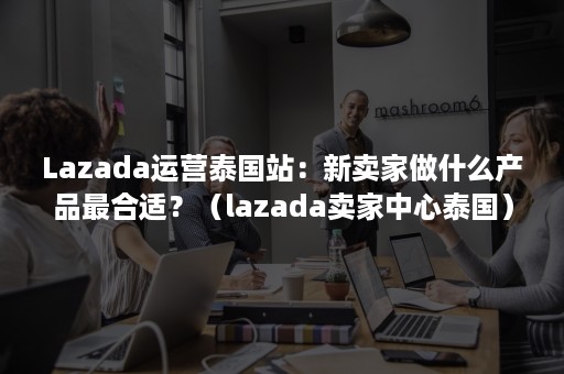 Lazada运营泰国站：新卖家做什么产品最合适？（lazada卖家中心泰国）