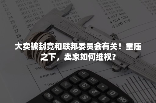 大卖被封竟和联邦委员会有关！重压之下，卖家如何维权？