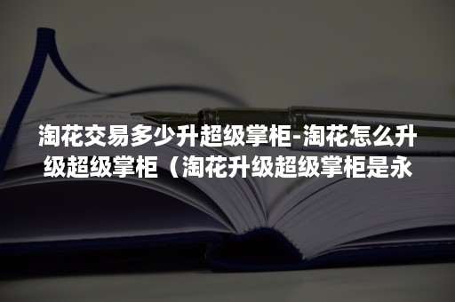 淘花交易多少升超级掌柜-淘花怎么升级超级掌柜（淘花升级超级掌柜是永久的吗）