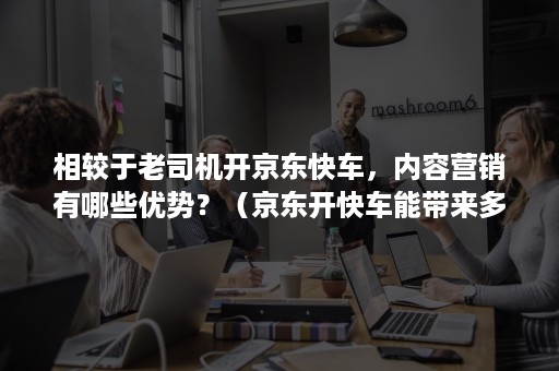 相较于老司机开京东快车，内容营销有哪些优势？（京东开快车能带来多大收益）