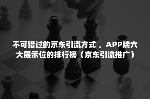 不可错过的京东引流方式 ，APP端六大展示位的排行榜（京东引流推广）