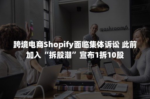 跨境电商Shopify面临集体诉讼 此前加入“拆股潮”宣布1拆10股