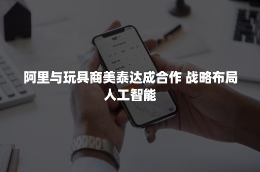 阿里与玩具商美泰达成合作 战略布局人工智能 阿里与玩具商美泰达成合作 战略布局人工智能