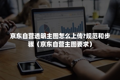 京东自营透明主图怎么上传?规范和步骤（京东自营主图要求）