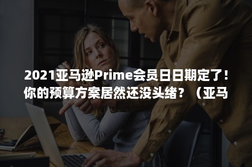 2021亚马逊Prime会员日日期定了！你的预算方案居然还没头绪？（亚马逊prime会员日是什么时候）