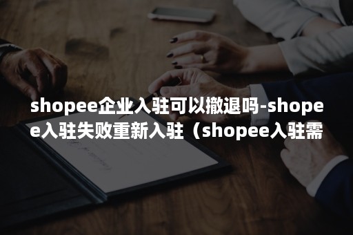 shopee企业入驻可以撤退吗-shopee入驻失败重新入驻（shopee入驻需要什么条件）