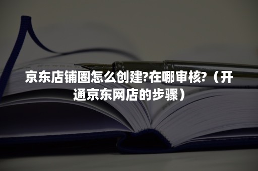 京东店铺圈怎么创建?在哪审核?（开通京东网店的步骤）