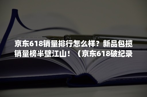 京东618销量排行怎么样？新品包揽销量榜半壁江山！（京东618破纪录 456个新品牌拿下天猫销冠）