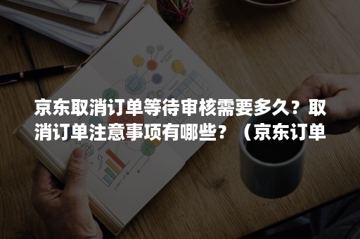 京东取消订单等待审核需要多久？取消订单注意事项有哪些？（京东订单下单后多久可以取消订单）