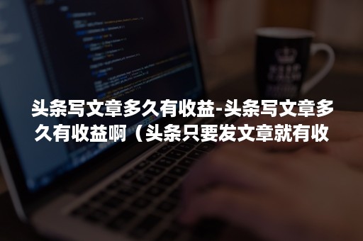 头条写文章多久有收益-头条写文章多久有收益啊（头条只要发文章就有收益么）