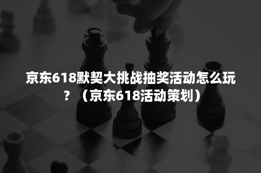 京东618默契大挑战抽奖活动怎么玩？（京东618活动策划）