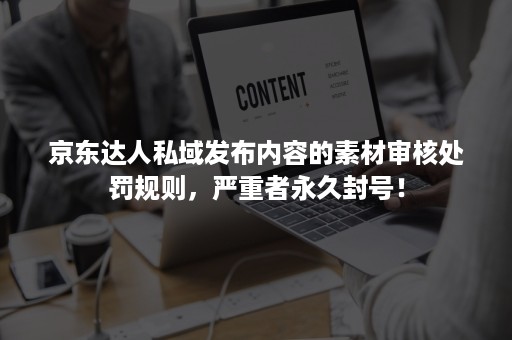 京东达人私域发布内容的素材审核处罚规则，严重者永久封号！