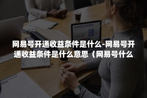 网易号开通收益条件是什么-网易号开通收益条件是什么意思（网易号什么时候有收益）