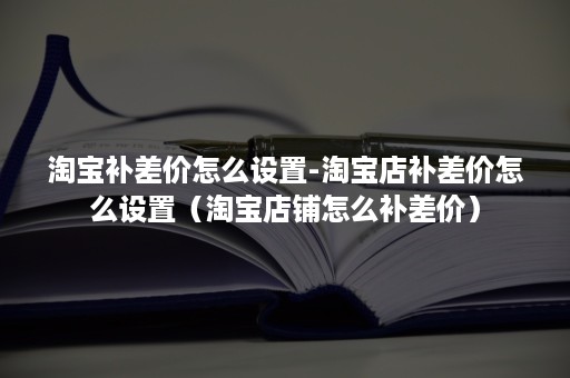 淘宝补差价怎么设置-淘宝店补差价怎么设置（淘宝店铺怎么补差价）