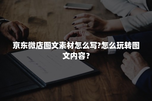 京东微店图文素材怎么写?怎么玩转图文内容? 京东微店图文素材怎么写?怎么玩转图文内容?