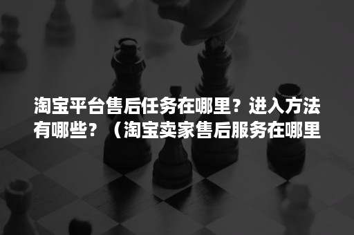 淘宝平台售后任务在哪里?进入方法有哪些?(淘宝卖家售后服务在哪里打开) 淘宝平台售后任务在哪里?进入方法有哪些?(淘宝卖家售后服务在哪里打开)
