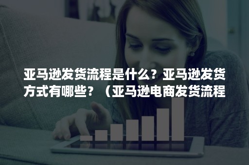 亚马逊发货流程是什么？亚马逊发货方式有哪些？（亚马逊电商发货流程）