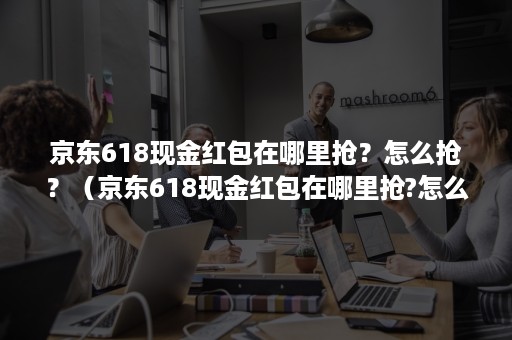 京东618现金红包在哪里抢？怎么抢？（京东618现金红包在哪里抢?怎么抢最快）