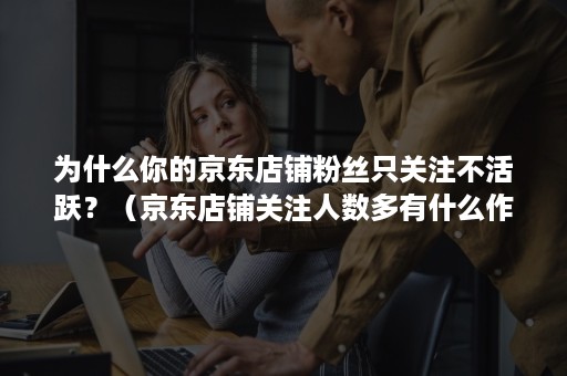 为什么你的京东店铺粉丝只关注不活跃？（京东店铺关注人数多有什么作用）