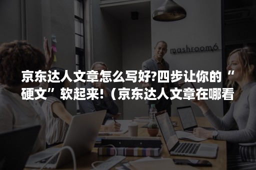 京东达人文章怎么写好?四步让你的“硬文”软起来!（京东达人文章在哪看）