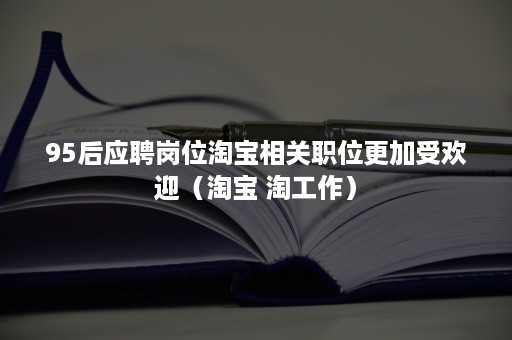 95后应聘岗位淘宝相关职位更加受欢迎(淘宝 淘工作) 95后应聘岗位淘宝相关职位更加受欢迎(淘宝 淘工作)