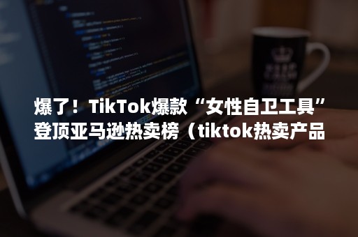 爆了！TikTok爆款“女性自卫工具”登顶亚马逊热卖榜（tiktok热卖产品）