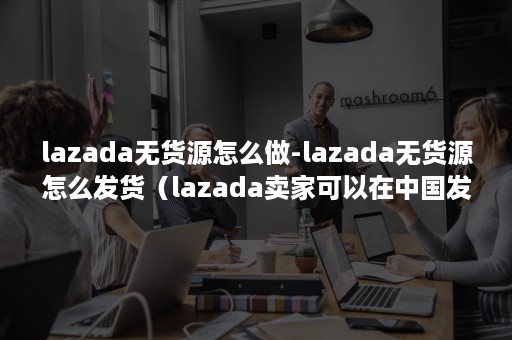 lazada无货源怎么做-lazada无货源怎么发货（lazada卖家可以在中国发货吗）