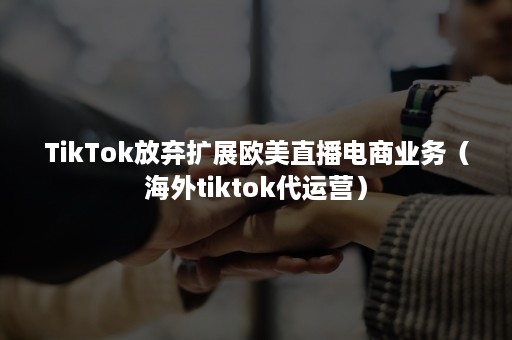 TikTok放弃扩展欧美直播电商业务（海外tiktok代运营）