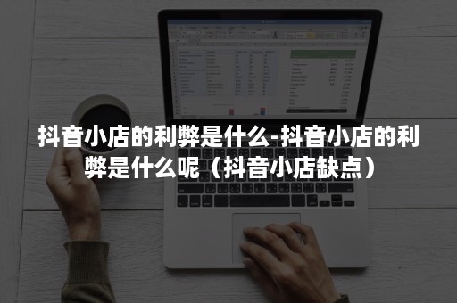 抖音小店的利弊是什么-抖音小店的利弊是什么呢（抖音小店缺点）