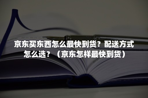 京东买东西怎么最快到货？配送方式怎么选？（京东怎样最快到货）