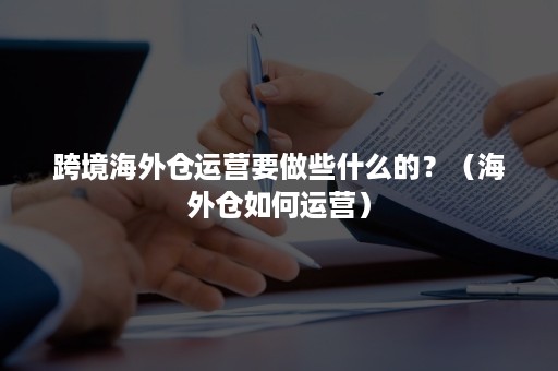跨境海外仓运营要做些什么的？（海外仓如何运营）