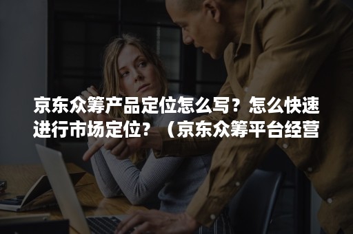 京东众筹产品定位怎么写？怎么快速进行市场定位？（京东众筹平台经营理念与特色）