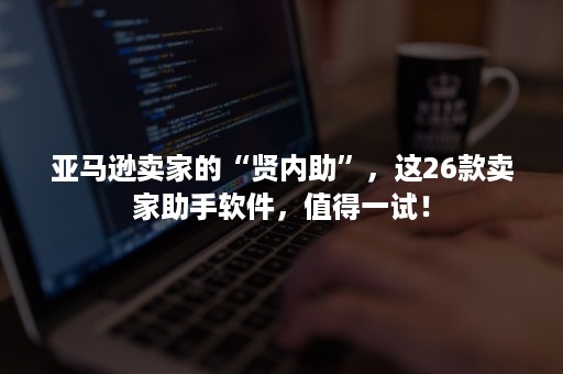 亚马逊卖家的“贤内助”，这26款卖家助手软件，值得一试！