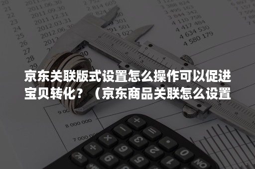 京东关联版式设置怎么操作可以促进宝贝转化？（京东商品关联怎么设置）