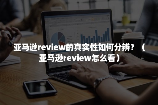 亚马逊review的真实性如何分辨？（亚马逊review怎么看）