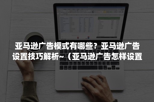 亚马逊广告模式有哪些？亚马逊广告设置技巧解析~（亚马逊广告怎样设置）