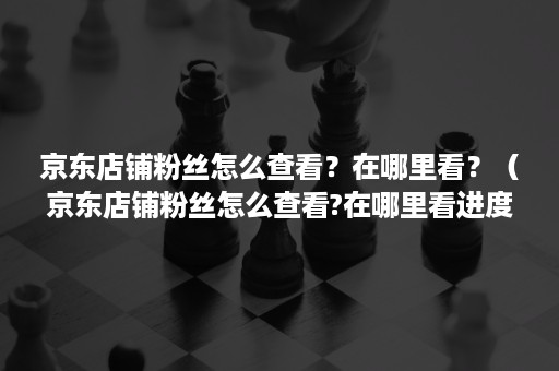 京东店铺粉丝怎么查看？在哪里看？（京东店铺粉丝怎么查看?在哪里看进度）