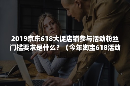 2019京东618大促店铺参与活动粉丝门槛要求是什么？（今年淘宝618活动规则）