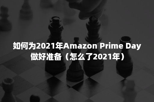 如何为2021年Amazon Prime Day做好准备（怎么了2021年）