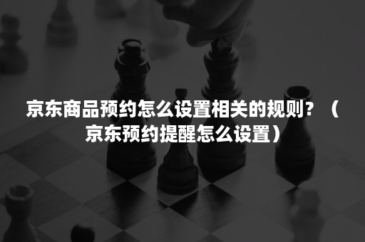 京东商品预约怎么设置相关的规则？（京东预约提醒怎么设置）