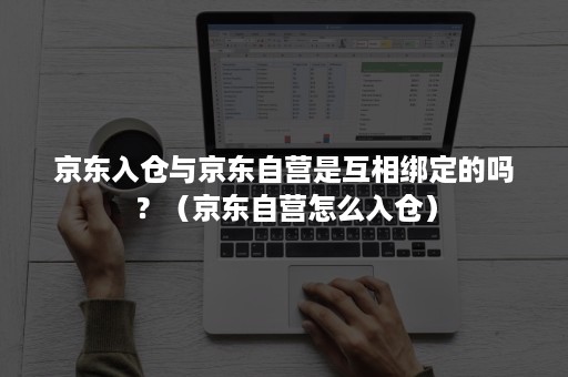 京东入仓与京东自营是互相绑定的吗？（京东自营怎么入仓）