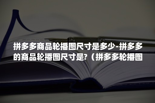 拼多多商品轮播图尺寸是多少-拼多多的商品轮播图尺寸是?（拼多多轮播图要求）