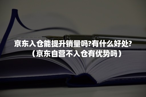 京东入仓能提升销量吗?有什么好处?(京东自营不入仓有优势吗) 京东入仓能提升销量吗?有什么好处?(京东自营不入仓有优势吗)