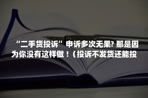 “二手货投诉”申诉多次无果? 那是因为你没有这样做 !（投诉不发货还能投诉第二次吗）