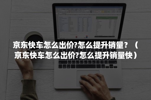 京东快车怎么出价?怎么提升销量?(京东快车怎么出价?怎么提升销量快) 京东快车怎么出价?怎么提升销量?(京东快车怎么出价?怎么提升销量快)