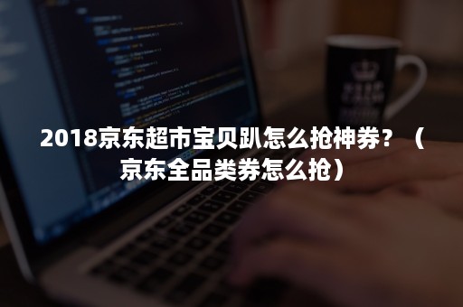2018京东超市宝贝趴怎么抢神券?(京东全品类券怎么抢) 2018京东超市宝贝趴怎么抢神券?(京东全品类券怎么抢)